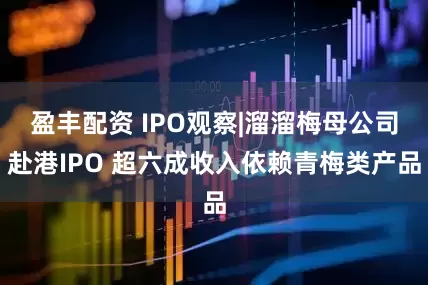 盈丰配资 IPO观察|溜溜梅母公司赴港IPO 超六成收入依赖青梅类产品