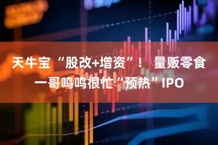 天牛宝 “股改+增资”！ 量贩零食一哥鸣鸣很忙“预热”IPO