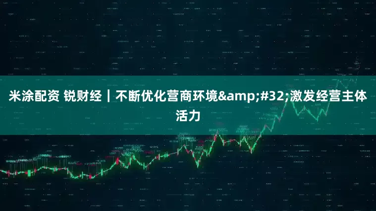 米涂配资 锐财经｜不断优化营商环境 激发经营主体活力