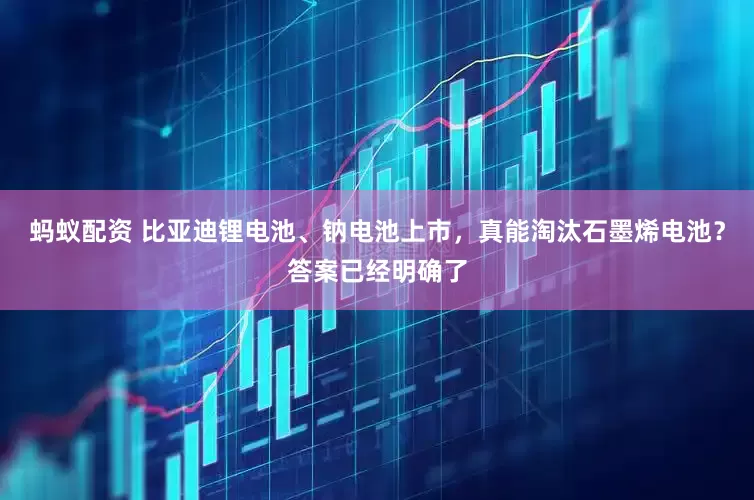 蚂蚁配资 比亚迪锂电池、钠电池上市，真能淘汰石墨烯电池？答案已经明确了