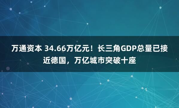 万通资本 34.66万亿元！长三角GDP总量已接近德国，万亿城市突破十座
