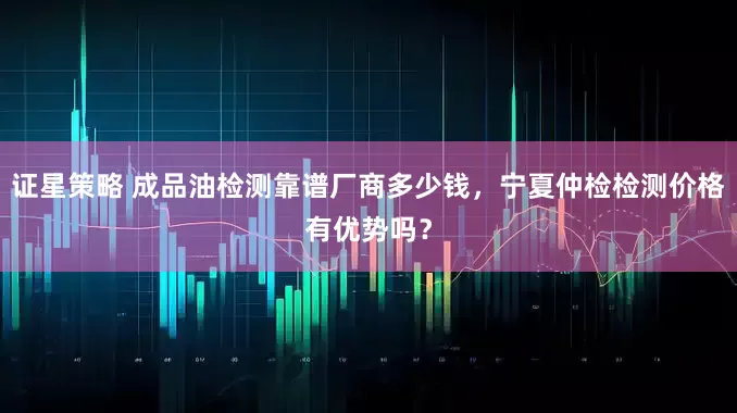 证星策略 成品油检测靠谱厂商多少钱，宁夏仲检检测价格有优势吗？